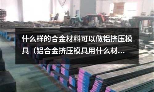 什么樣的合金材料可以做鋁擠壓模具（鋁合金擠壓模具用什么材料）