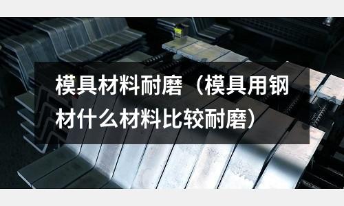 模具材料耐磨（模具用鋼材什么材料比較耐磨）