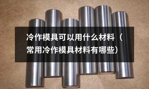 冷作模具可以用什么材料（常用冷作模具材料有哪些）