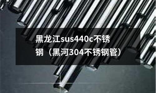 黑龍江sus440c不銹鋼(黑河304不銹鋼管)