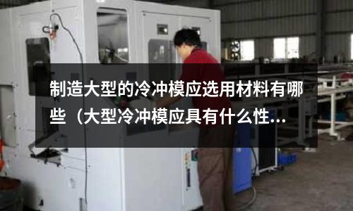 制造大型的冷沖模應選用材料有哪些(大型冷沖模應具有什么性能特點?常采用什么鋼種)