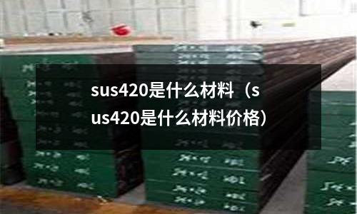 sus420是什么材料（sus420是什么材料價格）