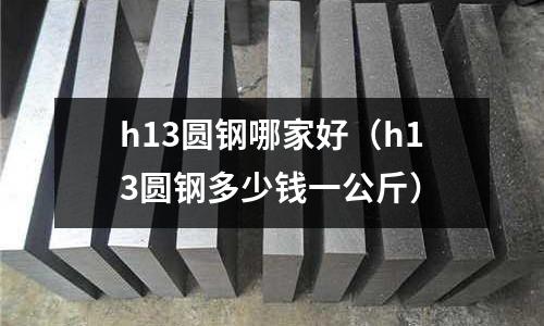 h13圓鋼哪家好(h13圓鋼多少錢一公斤)