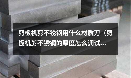 剪板機剪不銹鋼用什么材質(zhì)刀（剪板機剪不銹鋼的厚度怎么調(diào)試）