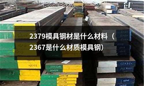2379模具鋼材是什么材料（2367是什么材質(zhì)模具鋼）
