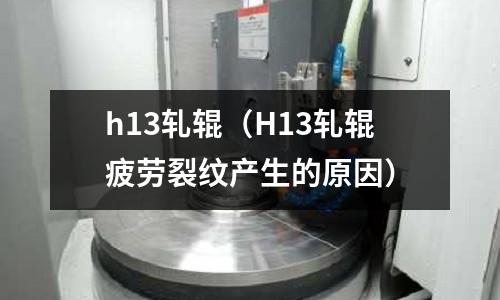 h13軋輥(H13軋輥疲勞裂紋產生的原因)