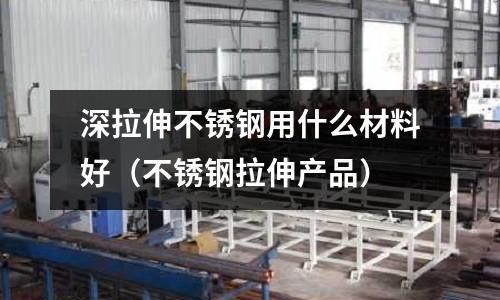 深拉伸不銹鋼用什么材料好（不銹鋼拉伸產(chǎn)品）