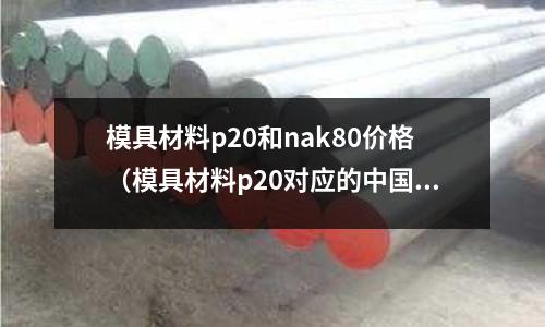 模具材料p20和nak80價格（模具材料p20對應(yīng)的中國材料）