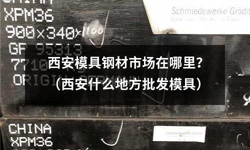 西安模具鋼材市場在哪里?(西安什么地方批發模具)