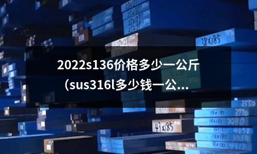 2022s136價格多少一公斤(sus316l多少錢一公斤)