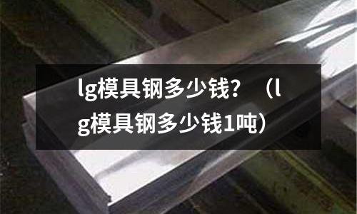 lg模具鋼多少錢？（lg模具鋼多少錢1噸）