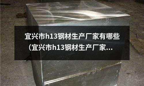 宜興市h13鋼材生產廠家有哪些（宜興市h13鋼材生產廠家有哪些）