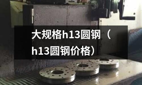 大規格h13圓鋼（h13圓鋼價格）
