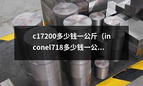 c17200多少錢一公斤（inconel718多少錢一公斤）