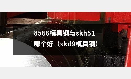 8566模具鋼與skh51哪個好（skd9模具鋼）