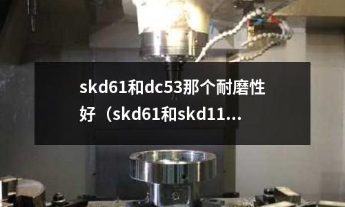 skd61和dc53那個耐磨性好(skd61和skd11哪個耐磨)