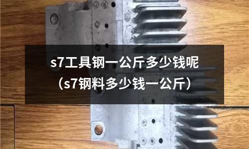 s7工具鋼一公斤多少錢呢（s7鋼料多少錢一公斤）