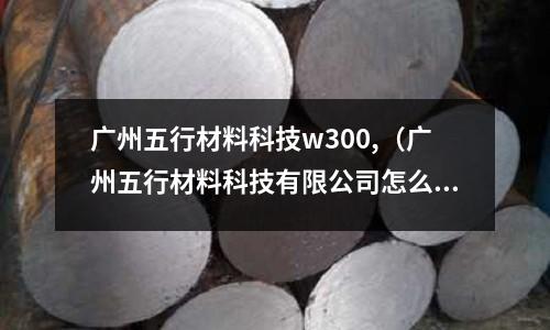 廣州五行材料科技w300,（廣州五行材料科技有限公司怎么樣）