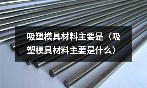 吸塑模具材料主要是（吸塑模具材料主要是什么）