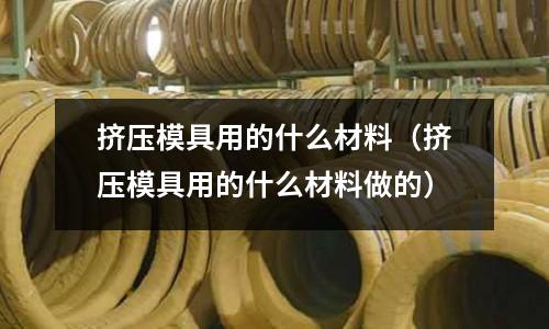 擠壓模具用的什么材料（擠壓模具用的什么材料做的）
