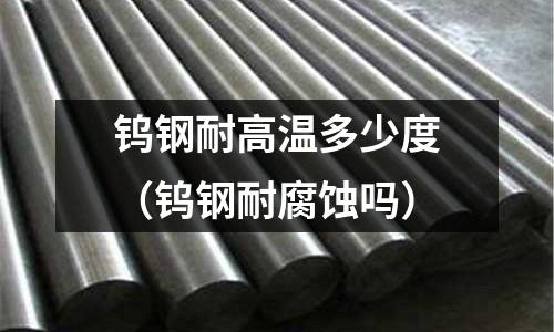 鎢鋼耐高溫多少度（鎢鋼耐腐蝕嗎）