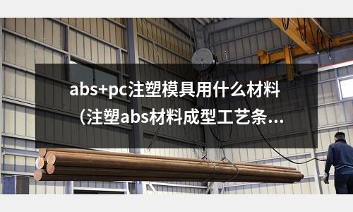 abs+pc注塑模具用什么材料（注塑abs材料成型工藝條件）