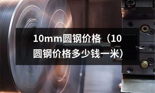 10mm圓鋼價格（10圓鋼價格多少錢一米）