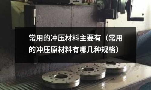 常用的沖壓材料主要有（常用的沖壓原材料有哪幾種規格）