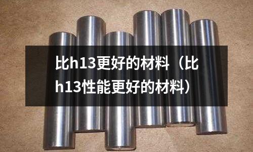 比h13更好的材料(比h13性能更好的材料)