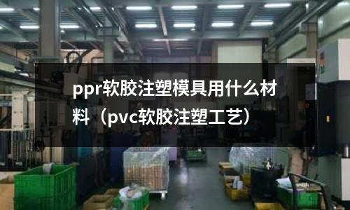 ppr軟膠注塑模具用什么材料(pvc軟膠注塑工藝)
