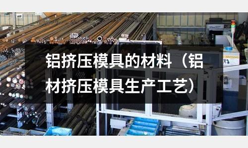 鋁擠壓模具的材料(鋁材擠壓模具生產工藝)