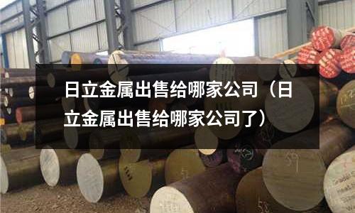 日立金屬出售給哪家公司(日立金屬出售給哪家公司了)