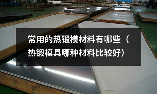 常用的熱鍛模材料有哪些(熱鍛模具哪種材料比較好)