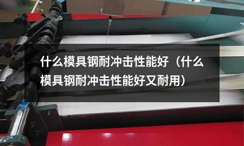 什么模具鋼耐沖擊性能好（什么模具鋼耐沖擊性能好又耐用）