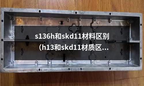 s136h和skd11材料區(qū)別（h13和skd11材質區(qū)別）