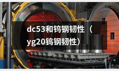 dc53和鎢鋼韌性（yg20鎢鋼韌性）