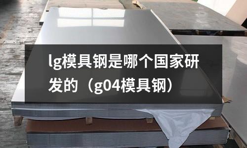 lg模具鋼是哪個國家研發的(g04模具鋼)