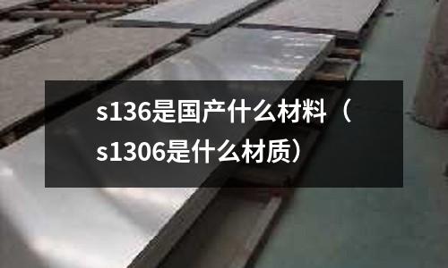 s136是國(guó)產(chǎn)什么材料(s1306是什么材質(zhì))