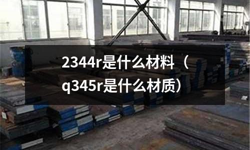 2344r是什么材料（q345r是什么材質(zhì)）