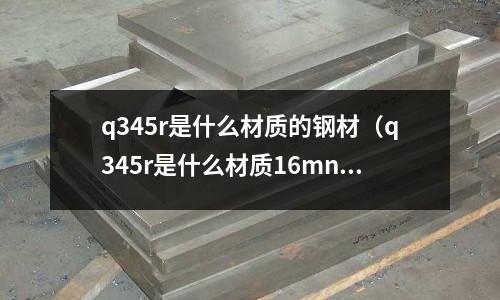 q345r是什么材質的鋼材(q345r是什么材質16mnr)