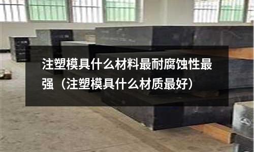 注塑模具什么材料最耐腐蝕性最強(qiáng)（注塑模具什么材質(zhì)最好）