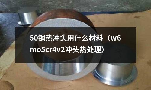 50鋼熱沖頭用什么材料(w6mo5cr4v2沖頭熱處理)