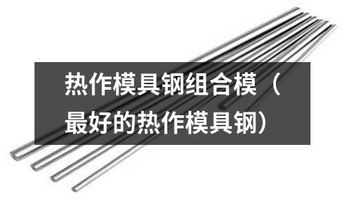 熱作模具鋼組合模(最好的熱作模具鋼)