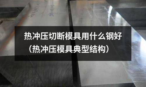 熱沖壓切斷模具用什么鋼好（熱沖壓模具典型結構）
