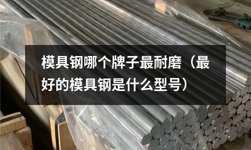 模具鋼哪個牌子最耐磨（最好的模具鋼是什么型號）