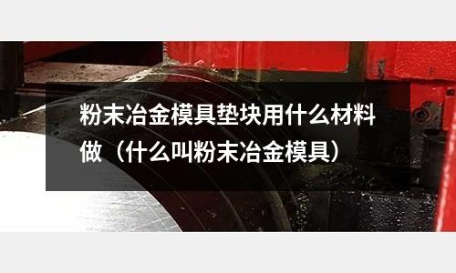 粉末冶金模具墊塊用什么材料做（什么叫粉末冶金模具）