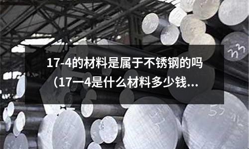 17-4的材料是屬于不銹鋼的嗎（17一4是什么材料多少錢一公斤）