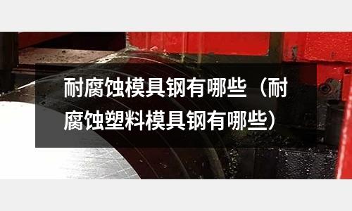 耐腐蝕模具鋼有哪些（耐腐蝕塑料模具鋼有哪些）