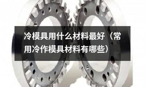 冷模具用什么材料最好(常用冷作模具材料有哪些)