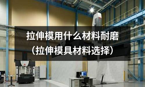 拉伸模用什么材料耐磨(拉伸模具材料選擇)